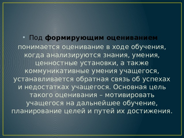 Под формирующим оцениванием  понимается оценивание в ходе обучения, когда анализируются знания, умения, ценностные установки, а также коммуникативные умения учащегося, устанавливается обратная связь об успехах и недостатках учащегося. Основная цель такого оценивания – мотивировать учащегося на дальнейшее обучение, планирование целей и путей их достижения. 
