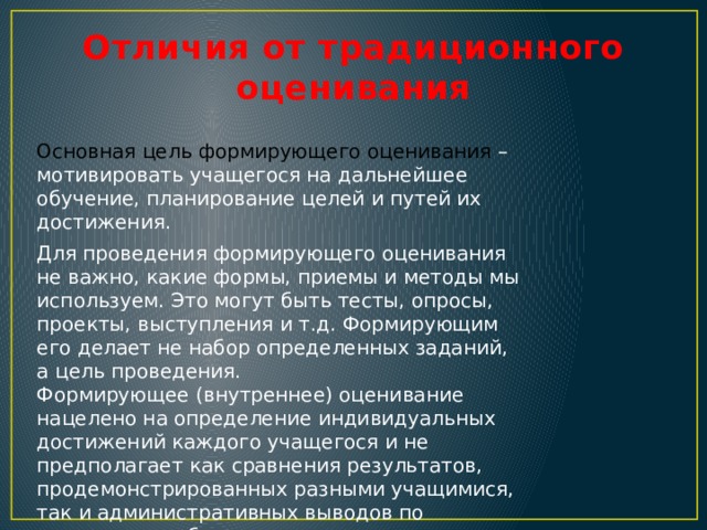 Отличия от традиционного оценивания Основная цель формирующего оценивания – мотивировать учащегося на дальнейшее обучение, планирование целей и путей их достижения. Для проведения формирующего оценивания не важно, какие формы, приемы и методы мы используем. Это могут быть тесты, опросы, проекты, выступления и т.д. Формирующим его делает не набор определенных заданий, а цель проведения. Формирующее (внутреннее) оценивание нацелено на определение индивидуальных достижений каждого учащегося и не предполагает как сравнения результатов, продемонстрированных разными учащимися, так и административных выводов по результатам обучения . 