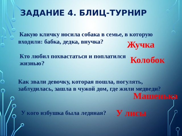 ЗАДАНИЕ 4. БЛИЦ-ТУРНИР  Какую кличку носила собака в семье, в которую входили: бабка, дедка, внучка? Жучка Кто любил похвастаться и поплатился жизнью? Колобок Как звали девочку, которая пошла, погулять, заблудилась, зашла в чужой дом, где жили медведи? Машенька У лисы У кого избушка была ледяная? 