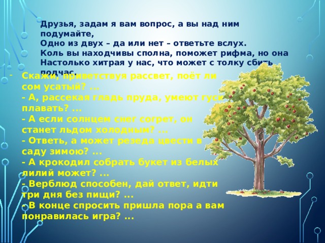 Друзья, задам я вам вопрос, а вы над ним подумайте,  Одно из двух – да или нет – ответьте вслух.  Коль вы находчивы сполна, поможет рифма, но она  Настолько хитрая у нас, что может с толку сбить подчас. Скажи, приветствуя рассвет, поёт ли сом усатый? ...  - А, рассекая гладь пруда, умеют гуси плавать? ...  - А если солнцем снег согрет, он станет льдом холодным? ...  - Ответь, а может резеда цвести в саду зимою? ...  - А крокодил собрать букет из белых лилий может? ...  - Верблюд способен, дай ответ, идти три дня без пищи? ...  - В конце спросить пришла пора а вам понравилась игра? ... 