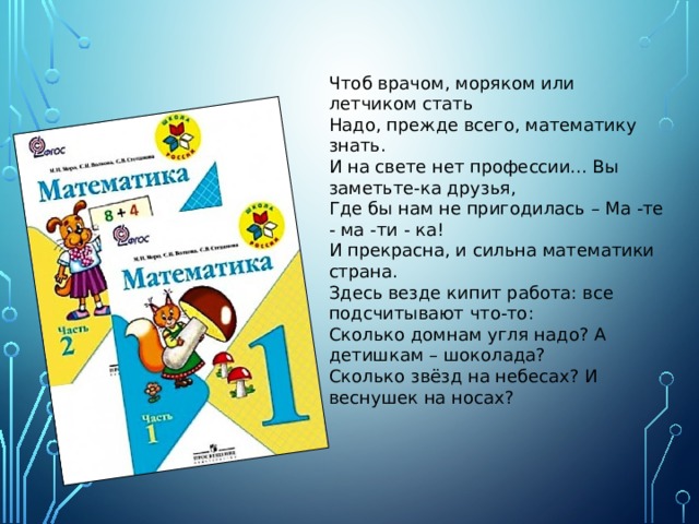 Чтоб врачом, моряком или летчиком стать  Надо, прежде всего, математику знать.  И на свете нет профессии... Вы заметьте-ка друзья,  Где бы нам не пригодилась – Ма -те - ма -ти - ка!  И прекрасна, и сильна математики страна.  Здесь везде кипит работа: все подсчитывают что-то:  Сколько домнам угля надо? А детишкам – шоколада?  Сколько звёзд на небесах? И веснушек на носах? 