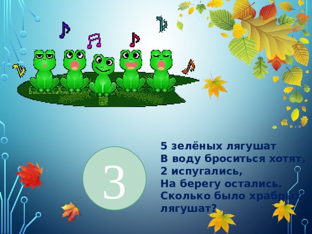 5 зелёных лягушат В воду броситься хотят. 2 испугались, На берегу остались. Сколько было храбрых лягушат? 3 