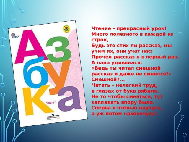 Чтение – прекрасный урок! Много полезного в каждой из строк,  Будь это стих ли рассказ, мы учим их, они учат нас: Прочёл рассказ я в первый раз. А папа удивлялся:  «Ведь ты читал смешной рассказ и даже не смеялся!» Смешной?...  Читать – нелегкий труд,  в глазах от букв рябило.  Не то чтобы смеяться, тут  заплакать впору было.  Сперва я чтенью научусь,  а уж потом нахохочусь! 