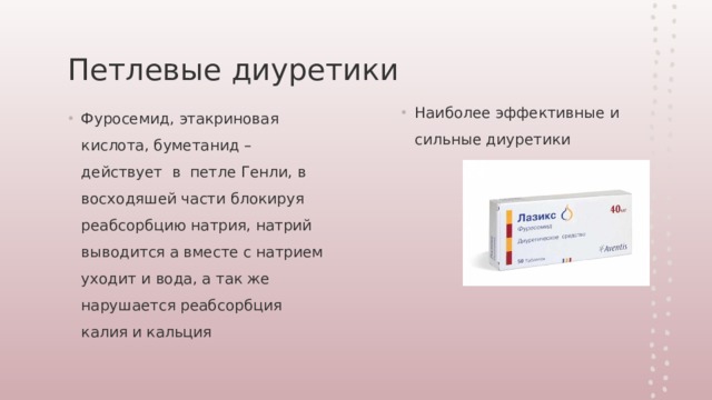 Петлевые диуретики Наиболее эффективные и сильные диуретики Фуросемид, этакриновая кислота, буметанид – действует в петле Генли, в восходяшей части блокируя реабсорбцию натрия, натрий выводится а вместе с натрием уходит и вода, а так же нарушается реабсорбция калия и кальция 