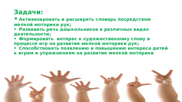 Задачи:  •  Активизировать и расширять словарь посредством мелкой моторики рук;  •  Развивать речь дошкольников в различных видах деятельности;  •  Формировать интерес к художественному слову в процессе игр на развитие мелкой моторики рук;  •  Способствовать появлению и повышению интереса детей к играм и упражнениям на развитие мелкой моторики    