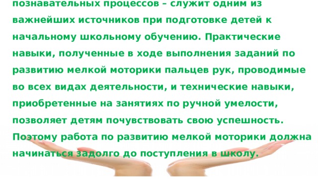 Развитие мелкой моторики, воображения, познавательных процессов – служит одним из важнейших источников при подготовке детей к начальному школьному обучению. Практические навыки, полученные в ходе выполнения заданий по развитию мелкой моторики пальцев рук, проводимые во всех видах деятельности, и технические навыки, приобретенные на занятиях по ручной умелости, позволяет детям почувствовать свою успешность. Поэтому работа по развитию мелкой моторики должна начинаться задолго до поступления в школу.  