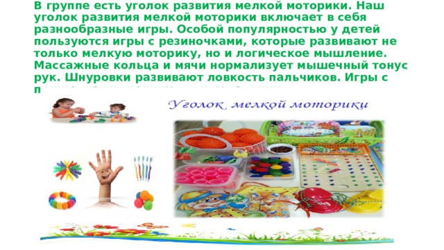 В группе есть уголок развития мелкой моторики. Наш уголок развития мелкой моторики включает в себя разнообразные игры. Особой популярностью у детей пользуются игры с резиночками, которые развивают не только мелкую моторику, но и логическое мышление. Массажные кольца и мячи нормализует мышечный тонус рук. Шнуровки развивают ловкость пальчиков. Игры с прищепками тренируют силу пальчиков. 