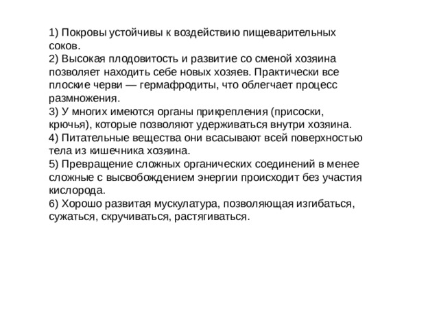 1) Покровы устойчивы к воздействию пищеварительных соков. 2) Высокая плодовитость и развитие со сменой хозяина позволяет находить себе новых хозяев. Практически все плоские черви — гермафродиты, что облегчает процесс размножения. 3) У многих имеются органы прикрепления (присоски, крючья), которые позволяют удерживаться внутри хозяина. 4) Питательные вещества они всасывают всей поверхностью тела из кишечника хозяина. 5) Превращение сложных органических соединений в менее сложные с высвобождением энергии происходит без участия кислорода. 6) Хорошо развитая мускулатура, позволяющая изгибаться, сужаться, скручиваться, растягиваться. 