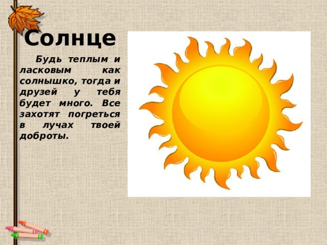 Солнце Будь теплым и ласковым как солнышко, тогда и друзей у тебя будет много. Все захотят погреться в лучах твоей доброты. 