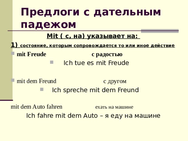 Предлоги с дательным падежом Mit ( с, на) указывает на: 1) состояние, которым сопровождается то или иное действие  mit Freude с радостью Ich tue es  mit Freude  mit dem Freund с другом Ich spreche mit dem Freund mit dem Auto fahren  ехать на машине Ich fahre mit dem Auto – я еду на машине 