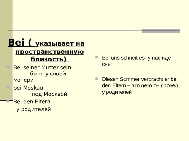 Bei uns schneit es - у нас идет снег  Diesen Sommer verbracht er bei den Eltern – это лето он провел у родителей  Bei ( указывает на пространственную близость) Bei seiner Mutter sein быть у своей матери bei Moskau под Москвой Bei den Eltern  у родителей 