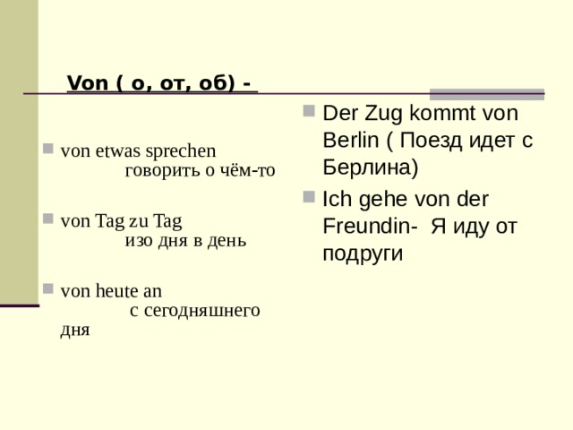 Der Zug kommt von Berlin ( Поезд идет с Берлина) Ich gehe von der Freundin- Я иду от подруги Von ( о, от, об) - von etwas sprechen говорить о чём-то  von Tag zu Tag изо дня в день  von heute an с сегодняшнего дня 