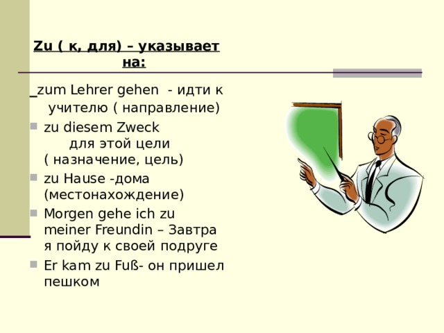 Zu ( к, для) – указывает на:  zum Lehrer gehen - идти к учителю ( направление) zu diesem Zweck для этой цели ( назначение, цель) zu Hause -дома (местонахождение) Morgen gehe ich zu meiner Freundin – Завтра я пойду к своей подруге Er kam zu Fuß- он пришел пешком  