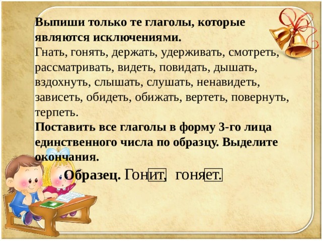 Выпиши только те глаголы, которые являются исключениями. Гнать, гонять, держать, удерживать, смотреть, рассматривать, видеть, повидать, дышать, вздохнуть, слышать, слушать, ненавидеть, зависеть, обидеть, обижать, вертеть, повернуть, терпеть. Поставить все глаголы в форму 3-го лица единственного числа по образцу. Выделите окончания.  Образец.  Гонит, гоняет. 