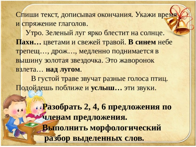 Спиши текст, дописывая окончания. Укажи время и спряжение глаголов.  Утро. Зеленый луг ярко блестит на солнце. Пахн… цветами и свежей травой. В синем небе трепещ…, дрож…, медленно поднимается в вышину золотая звездочка. Это жаворонок взлета… над лугом .  В густой траве звучат разные голоса птиц. Подойдешь поближе и услыш… эти звуки.  Разобрать 2, 4, 6 предложения по  членам предложения.  Выполнить морфологический  разбор выделенных слов. 