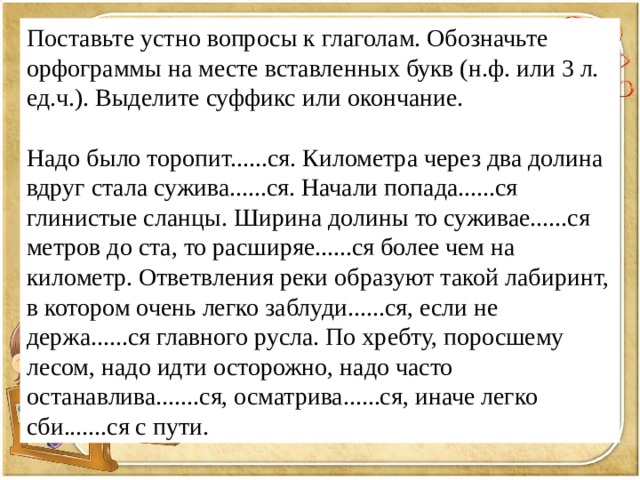 Поставьте устно вопросы к глаголам. Обозначьте орфограммы на месте вставленных букв (н.ф. или 3 л. ед.ч.). Выделите суффикс или окончание. Надо было торопит......ся. Километра через два долина вдруг стала сужива......ся. Начали попада......ся глинистые сланцы. Ширина долины то суживае......ся метров до ста, то расширяе......ся более чем на километр. Ответвления реки образуют такой лабиринт, в котором очень легко заблуди......ся, если не держа......ся главного русла. По хребту, поросшему лесом, надо идти осторожно, надо часто останавлива.......ся, осматрива......ся, иначе легко сби.......ся с пути. 