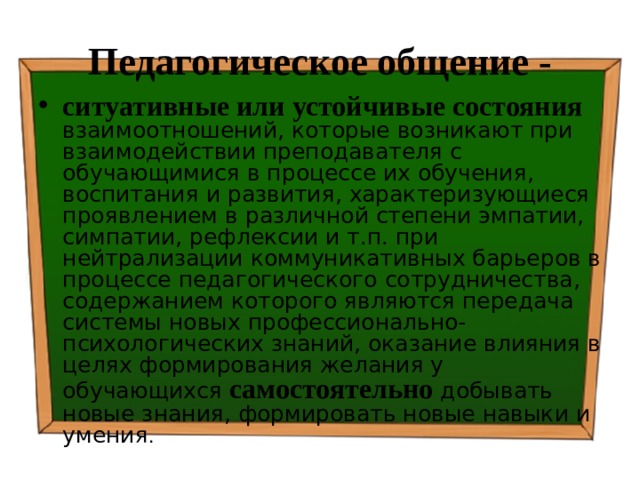 Педагогическое общение - ситуативные или устойчивые состояния  взаимоотношений, которые возникают при взаимодействии преподавателя с обучающимися в процессе их обучения, воспитания и развития, характеризующиеся проявлением в различной степени эмпатии, симпатии, рефлексии и т.п. при нейтрализации коммуникативных барьеров в процессе педагогического сотрудничества, содержанием которого являются передача системы новых профессионально-психологических знаний, оказание влияния в целях формирования желания у обучающихся самостоятельно добывать новые знания, формировать новые навыки и умения . 