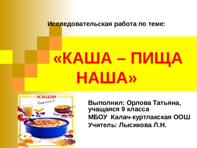Исследовательская работа по теме:    «КАША – ПИЩА НАША» Выполнил: Орлова Татьяна, учащаяся 9 класса МБОУ Калач-куртлакская ООШ Учитель: Лысикова Л.Н. 