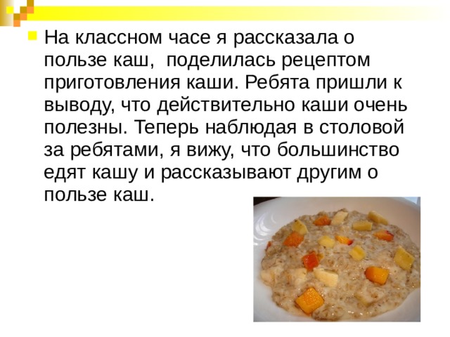 На классном часе я рассказала о пользе каш, поделилась рецептом приготовления каши. Ребята пришли к выводу, что действительно каши очень полезны. Теперь наблюдая в столовой за ребятами, я вижу, что большинство едят кашу и рассказывают другим о пользе каш. 