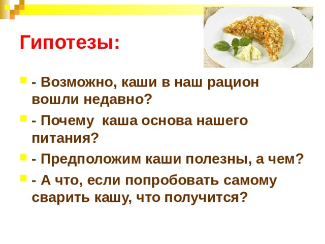 Гипотезы: - Возможно, каши в наш рацион вошли недавно? - Почему каша основа нашего питания? - Предположим каши полезны, а чем? - А что, если попробовать самому сварить кашу, что получится? 