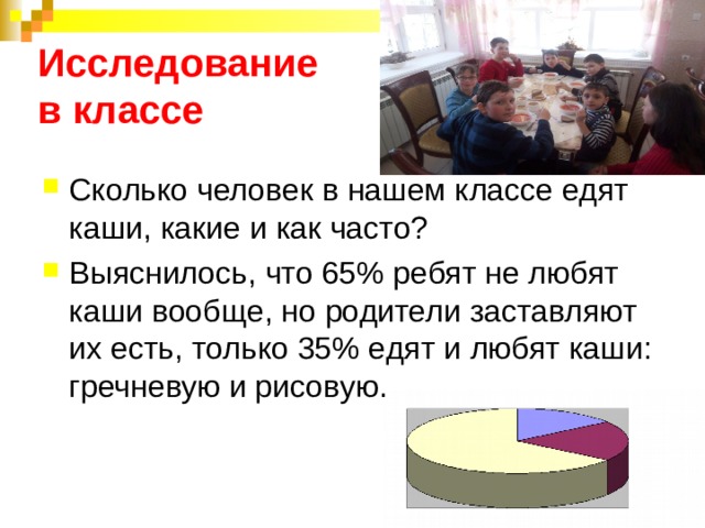 Исследование  в классе Сколько человек в нашем классе едят каши, какие и как часто? Выяснилось, что 65% ребят не любят каши вообще, но родители заставляют их есть, только 35% едят и любят каши: гречневую и рисовую. 