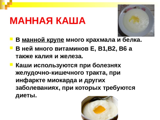 МАННАЯ КАША В манной крупе много крахмала и белка. В ней много витаминов Е, В1,В2, В6 а также калия и железа. Каши используются при болезнях желудочно-кишечного тракта, при инфаркте миокарда и других заболеваниях, при которых требуются диеты.  