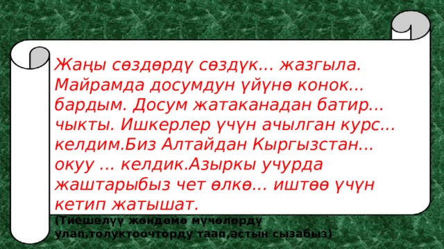 Жаңы сөздөрдү сөздүк... жазгыла. Майрамда досумдун үйүнө конок... бардым. Досум жатаканадан батир... чыкты. Ишкерлер үчүн ачылган курс... келдим.Биз Алтайдан Кыргызстан... окуу ... келдик.Азыркы учурда жаштарыбыз чет өлкө... иштөө үчүн кетип жатышат. (Тиешелүү жөндөмө мүчөлөрдү улап,толуктоочторду таап,астын сызабыз) 