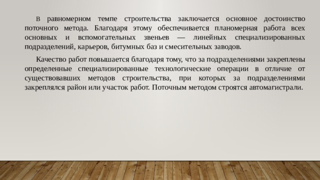 В равномерном темпе строительства заключается основное достоинство поточного метода. Благодаря этому обеспечивается планомерная работа всех основных и вспомогательных звеньев — линейных специализированных подразделений, карьеров, битумных баз и смесительных заводов. Качество работ повышается благодаря тому, что за подразделениями закреплены определенные специализированные технологические операции в отличие от существовавших методов строительства, при которых за подразделениями закреплялся район или участок работ. Поточным методом строятся автомагистрали. 