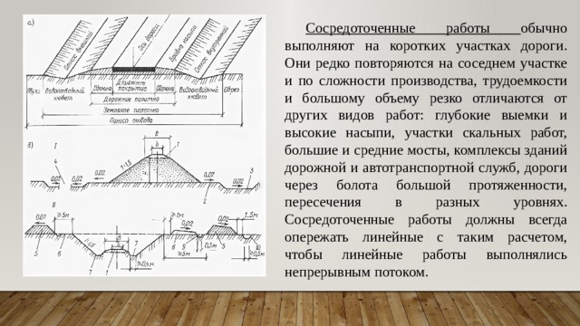 Сосредоточенные работы обычно выполняют на коротких участках дороги. Они редко повторяются на соседнем участке и по сложности производства, трудоемкости и большому объему резко отличаются от других видов работ: глубокие выемки и высокие насыпи, участки скальных работ, большие и средние мосты, комплексы зданий дорожной и автотранспортной служб, дороги через болота большой протяженности, пересечения в разных уровнях. Сосредоточенные работы должны всегда опережать линейные с таким расчетом, чтобы линейные работы выполнялись непрерывным потоком. 