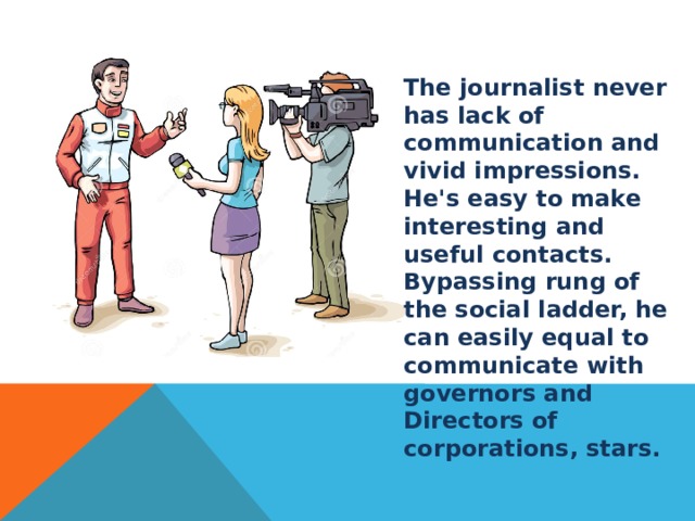 The journalist never has lack of communication and vivid impressions. He's easy to make interesting and useful contacts. Bypassing rung of the social ladder, he can easily equal to communicate with governors and Directors of corporations, stars.  