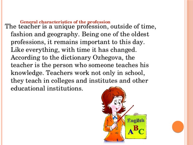   General characteristics of the profession   The teacher is a unique profession, outside of time, fashion and geography. Being one of the oldest professions, it remains important to this day. Like everything, with time it has changed. According to the dictionary Ozhegova, the teacher is the person who someone teaches his knowledge. Teachers work not only in school, they teach in colleges and institutes and other educational institutions. 