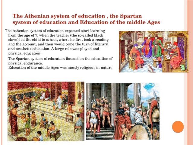 The Athenian system of education , the Spartan system of education and Education of the middle Ages The Athenian system of education expected start learning from the age of 7, when the teacher (the so-called black slave) led the child to school, where he first took a reading and the account, and then would come the turn of literary and aesthetic education. A large role was played and physical education.  The Spartan system of education focused on the education of physical endurance.  Education of the middle Ages was mostly religious in nature 