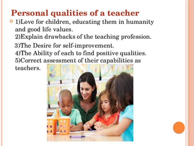 Personal qualities of a teacher 1)Love for children, educating them in humanity and good life values.  2)Explain drawbacks of the teaching profession.  3)The Desire for self-improvement.  4)The Ability of each to find positive qualities.  5)Correct assessment of their capabilities as teachers. 