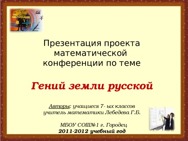    Презентация проекта математической  конференции по теме   Гений земли русской   Авторы : учащиеся 7- ых классов  учитель математики Лебедева Г.Б.   МБОУ СОШ№1 г. Городец  2011-2012 учебный год    
