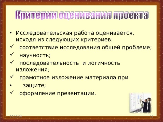 Исследовательская работа оценивается, исходя из следующих критериев:  соответствие исследования общей проблеме;  научность;  последовательность и логичность изложения;  грамотное изложение материала при  защите;  оформление презентации. 27.10.20  