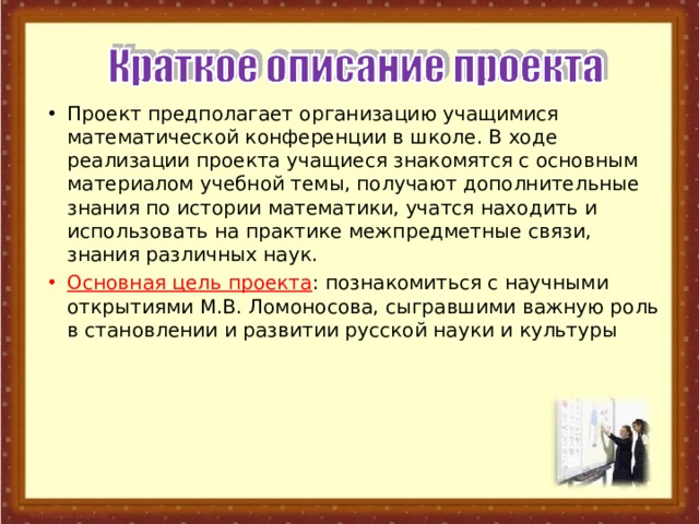Проект предполагает организацию учащимися математической конференции в школе. В ходе реализации проекта учащиеся знакомятся с основным материалом учебной темы, получают дополнительные знания по истории математики, учатся находить и использовать на практике межпредметные связи, знания различных наук. Основная цель проекта : познакомиться с научными открытиями М.В. Ломоносова, сыгравшими важную роль в становлении и развитии русской науки и культуры 