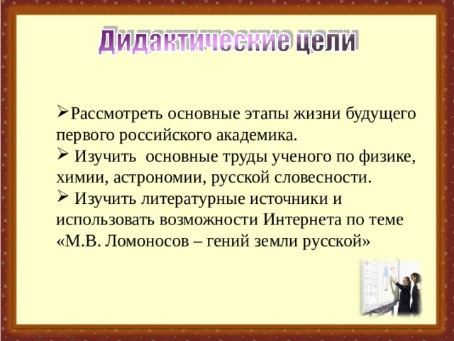 Рассмотреть основные этапы жизни будущего первого российского академика.  Изучить основные труды ученого по физике, химии, астрономии, русской словесности.  Изучить литературные источники и использовать возможности Интернета по теме «М.В. Ломоносов – гений земли русской» 