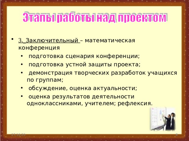 3.  Заключительный – математическая конференция  подготовка сценария конференции;  подготовка устной защиты проекта;  демонстрация творческих разработок учащихся по группам;  обсуждение, оценка актуальности;  оценка результатов деятельности одноклассниками, учителем; рефлексия.  подготовка сценария конференции;  подготовка устной защиты проекта;  демонстрация творческих разработок учащихся по группам;  обсуждение, оценка актуальности;  оценка результатов деятельности одноклассниками, учителем; рефлексия. 27.10.20  