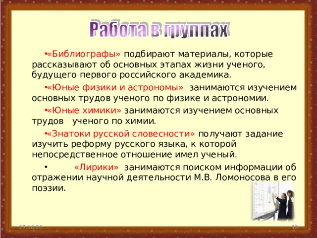 «Библиографы» подбирают материалы, которые рассказывают об основных этапах жизни ученого, будущего первого российского академика. «Юные физики и астрономы» занимаются изучением основных трудов ученого по физике и астрономии. «Юные химики» занимаются изучением основных трудов ученого по химии. «Знатоки русской словесности» получают задание изучить реформу русского языка, к которой непосредственное отношение имел ученый.   «Лирики» занимаются поиском информации об отражении научной деятельности М.В. Ломоносова в его поэзии.  27.10.20  
