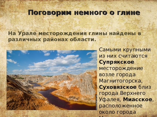Поговорим немного о глине На Урале месторождения глины найдены в различных районах области. Самыми крупными из них считаются Супрякское месторождение возле города Магнитогорска, Суховязское близ города Верхнего Уфалея, Миасское , расположенное около города Миасс. 
