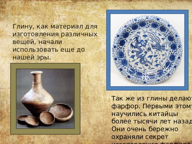 Глину, как материал для изготовления различных вещей, начали использовать еще до нашей эры. Так же из глины делают фарфор. Первыми этому научились китайцы более тысячи лет назад. Они очень бережно охраняли секрет изготовления фарфора. 