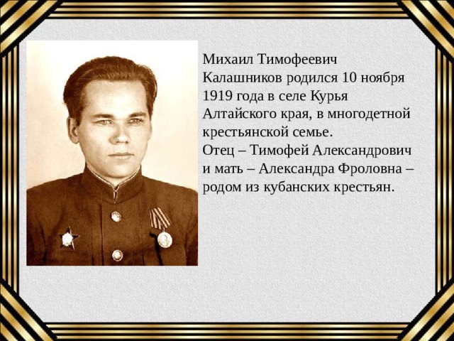 Михаил Тимофеевич Калашников родился 10 ноября 1919 года в селе Курья Алтайского края, в многодетной крестьянской семье.  Отец – Тимофей Александрович и мать – Александра Фроловна – родом из кубанских крестьян. 