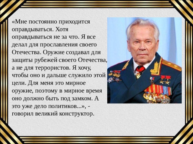 «Мне постоянно приходится оправдываться. Хотя оправдываться не за что. Я все делал для прославления своего Отечества. Оружие создавал для защиты рубежей своего Отечества, а не для террористов. Я хочу, чтобы оно и дальше служило этой цели. Для меня это мирное оружие, поэтому в мирное время оно должно быть под замком. А это уже дело политиков...», - говорил великий конструктор. 
