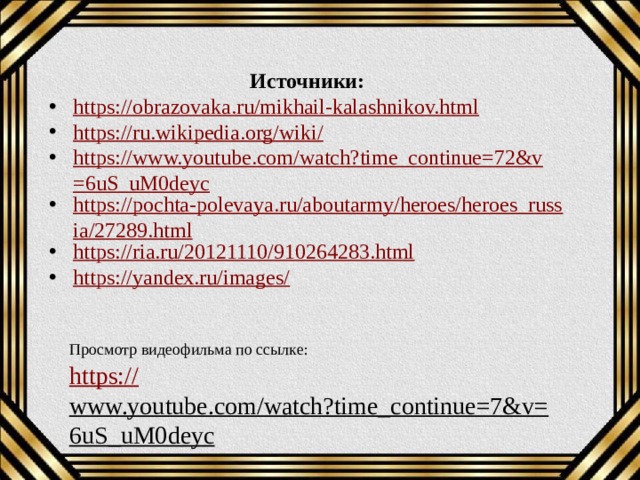 Источники: https://obrazovaka.ru/mikhail-kalashnikov.html https://ru.wikipedia.org/wiki/ https://www.youtube.com/watch?time_continue=72&v=6uS_uM0deyc https://pochta-polevaya.ru/aboutarmy/heroes/heroes_russia/27289.html https://ria.ru/20121110/910264283.html https://yandex.ru/images / Просмотр видеофильма по ссылке: https:// www.youtube.com/watch?time_continue=7&v=6uS_uM0deyc  