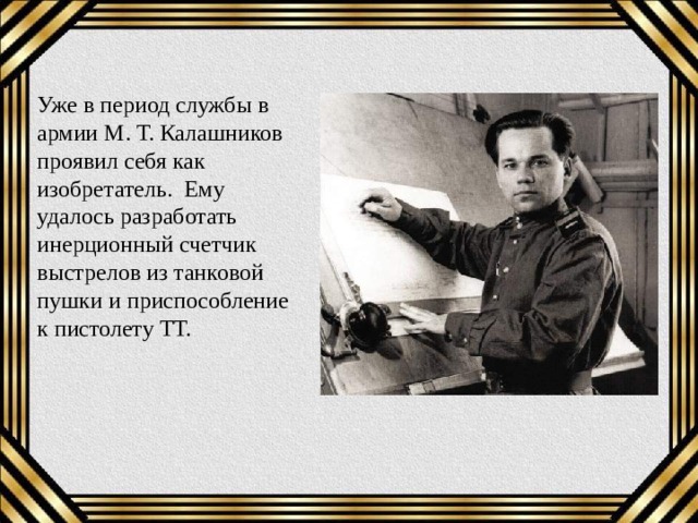 Уже в период службы в армии М. Т. Калашников проявил себя как изобретатель. Ему удалось разработать инерционный счетчик выстрелов из танковой пушки и приспособление к пистолету ТТ. 