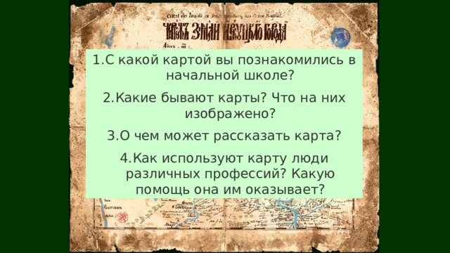 С какой картой вы познакомились в начальной школе? Какие бывают карты? Что на них изображено? О чем может рассказать карта? Как используют карту люди различных профессий? Какую помощь она им оказывает? 