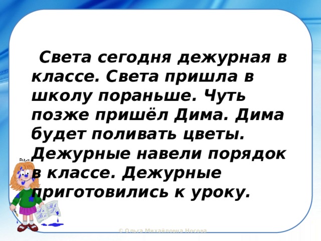  Света сегодня дежурная в классе. Света пришла в школу пораньше. Чуть позже пришёл Дима. Дима будет поливать цветы. Дежурные навели порядок в классе. Дежурные приготовились к уроку. 