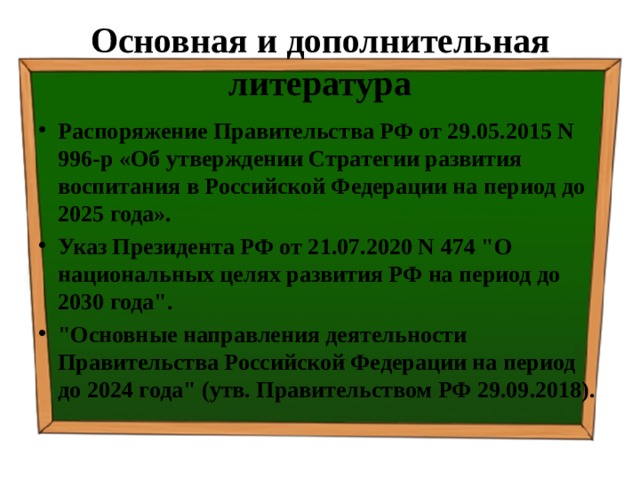 Основная и дополнительная литература Распоряжение Правительства РФ от 29.05.2015 N 996-р «Об утверждении Стратегии развития воспитания в Российской Федерации на период до 2025 года». Указ Президента РФ от 21.07.2020 N 474 