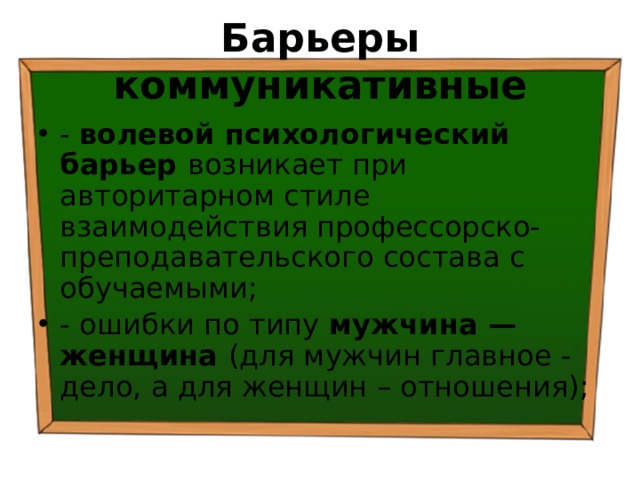 Барьеры коммуникативные - волевой психологический барьер возникает при авторитарном стиле взаимодействия профессорско-преподавательского состава с обучаемыми; - ошибки по типу мужчина — женщина (для мужчин главное - дело, а для женщин – отношения); 
