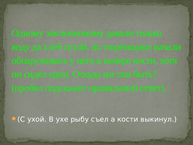 Одному заключенному давали только воду да хлеб сухой, но тюремщики начали обнаруживать у него в камере кости, хотя он сидел один. Откуда им там быть? (пробел подскажет правильный ответ).   (С ухой. В ухе рыбу съел а кости выкинул.) 